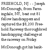 Text Box: FREEHOLD, NJ - - Joseph McDonough, from Farmingdale, NY, beat out 81 fellow handicappers and captured the $8,200 Freehold Raceway thoroughbred handicapping challenge at the raceway on Friday.McDonough got his bank