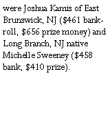 Text Box: were Joshua Kamis of East Brunswick, NJ ($461 bankroll, $656 prize money) and Long Branch, NJ native Michelle Sweeney ($458 bank, $410 prize).